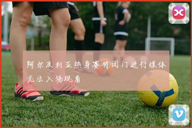阿尔及利亚热身赛将闭门进行媒体无法入场观看