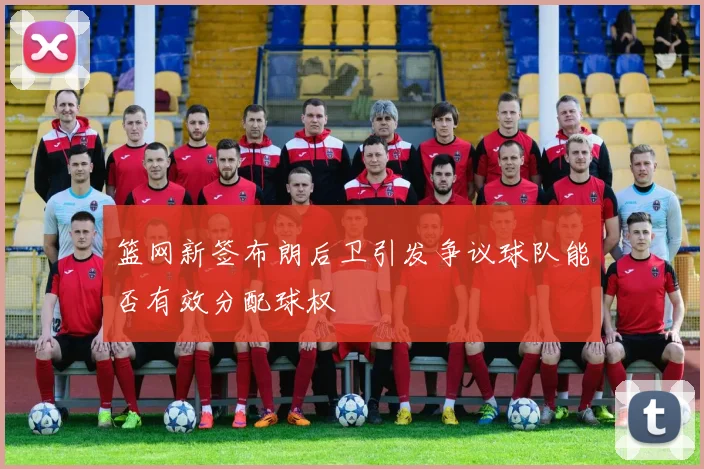 篮网新签布朗后卫引发争议球队能否有效分配球权