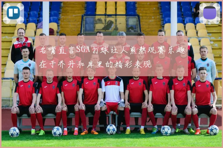 名嘴直言SGA打球让人煎熬观赛乐趣在于乔丹和库里的精彩表现