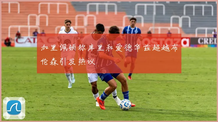 加里佩顿称库里和爱德华兹超越布伦森引发热议