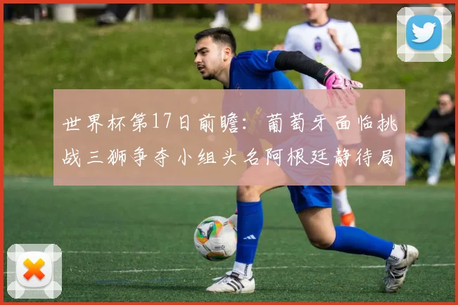 世界杯第17日前瞻：葡萄牙面临挑战三狮争夺小组头名阿根廷静待局势变化