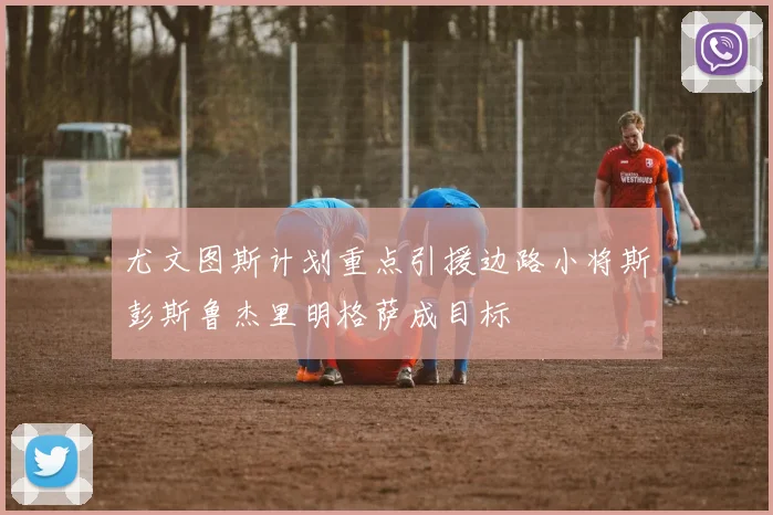 尤文图斯计划重点引援边路小将斯彭斯鲁杰里明格萨成目标