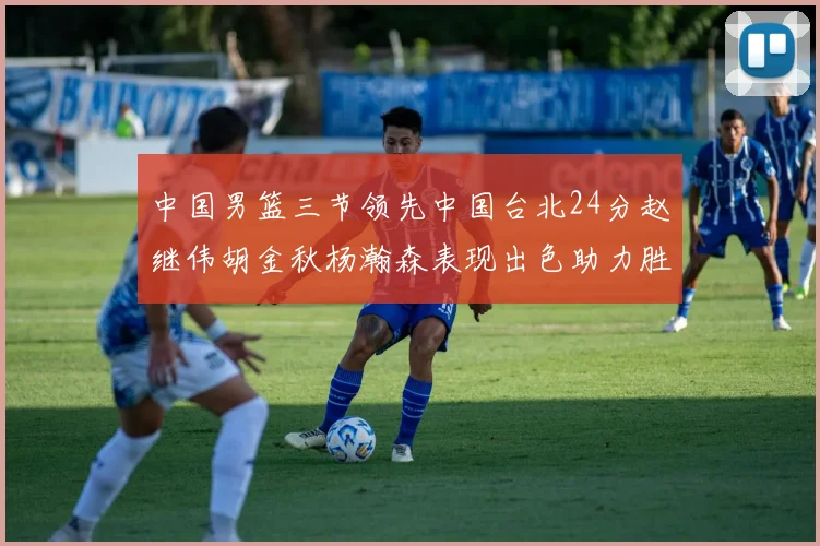 中国男篮三节领先中国台北24分赵继伟胡金秋杨瀚森表现出色助力胜利