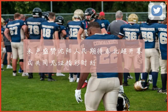 米卢盛赞沈阳人民期待东北超开幕式共同见证精彩时刻