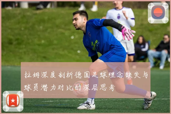 拉姆深度剖析德国足球理念缺失与球员潜力对比的深层思考