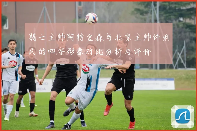 骑士主帅阿特金森与北京主帅许利民的四字形象对比分析与评价