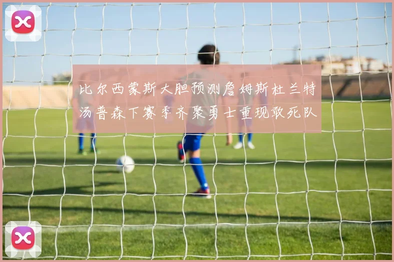 比尔西蒙斯大胆预测詹姆斯杜兰特汤普森下赛季齐聚勇士重现敢死队辉煌