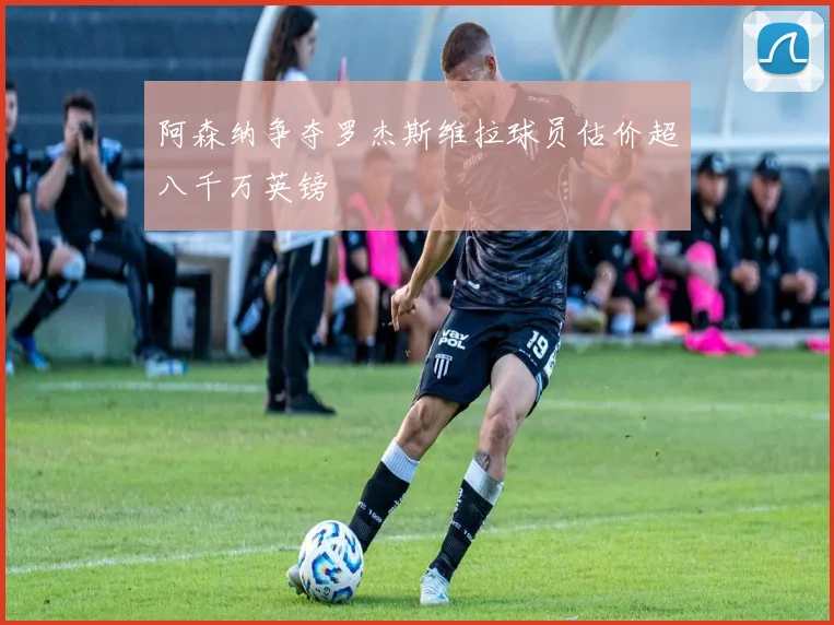 阿森纳争夺罗杰斯维拉球员估价超八千万英镑