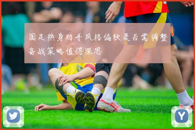 国足热身对手风格偏软是否需调整备战策略值得深思